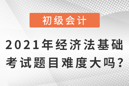 2021年初級會計經(jīng)濟法基礎(chǔ)考試題目，難度大嗎？