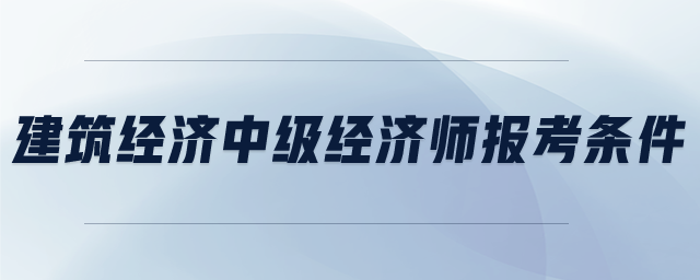 建筑經(jīng)濟(jì)中級(jí)經(jīng)濟(jì)師報(bào)考條件
