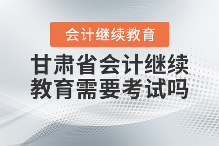 2021年甘肅省會(huì)計(jì)繼續(xù)教育需要考試嗎？