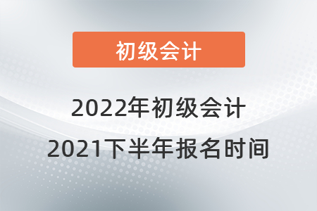 初級會計報名時間2021年下半年是什么時候？