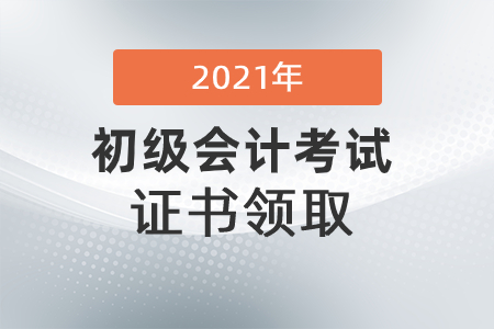 初級會計證書什么時候可以領2021？