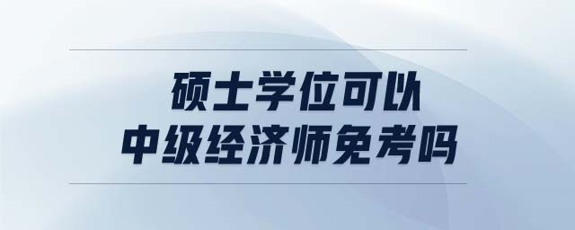 碩士學(xué)位可以中級經(jīng)濟(jì)師免考嗎