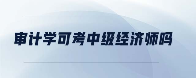 審計(jì)學(xué)可考中級(jí)經(jīng)濟(jì)師嗎