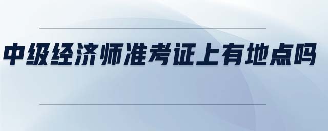 中級經(jīng)濟師準考證上有地點嗎