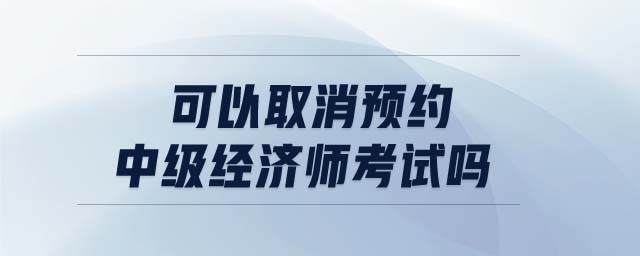 可以取消預(yù)約中級經(jīng)濟(jì)師考試嗎