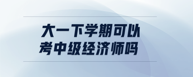 大一下學期可以考中級經(jīng)濟師嗎