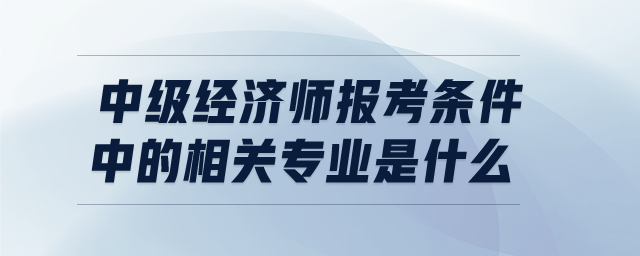 中級經(jīng)濟師報考條件中的相關(guān)專業(yè)是什么