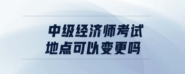 中級經(jīng)濟(jì)師考試地點(diǎn)可以變更嗎