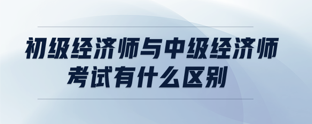 初級(jí)經(jīng)濟(jì)師與中級(jí)經(jīng)濟(jì)師考試有什么區(qū)別