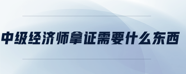 中級經(jīng)濟師拿證需要什么東西