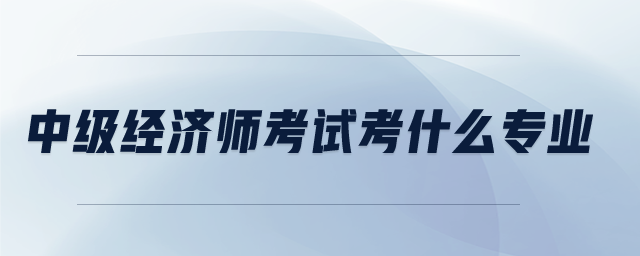 中級(jí)經(jīng)濟(jì)師考試考什么專業(yè)