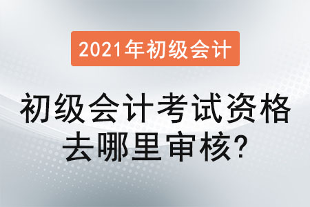 2021年初級會計考試資格去哪里審核？