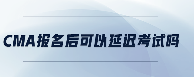 CMA報名后可以延遲考試嗎