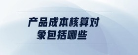 產(chǎn)品成本核算對象包括哪些
