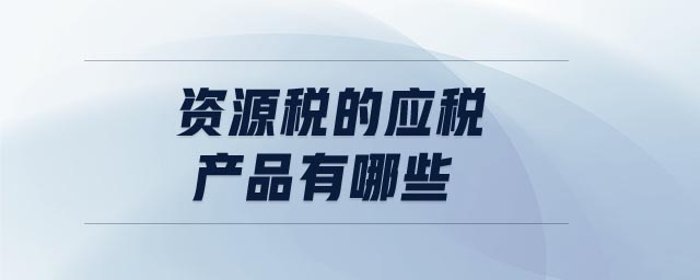 資源稅的應(yīng)稅產(chǎn)品有哪些