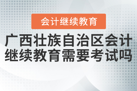 2021年廣西壯族自治區(qū)會計繼續(xù)教育需要考試嗎？