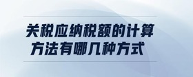關(guān)稅應(yīng)納稅額的計(jì)算方法有哪幾種方式