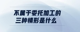 不屬于委托加工的三種情形是什么
