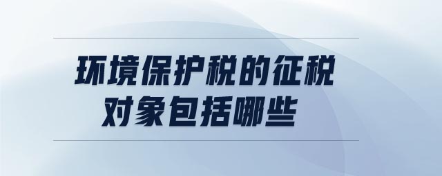 環(huán)境保護(hù)稅的征稅對象包括哪些