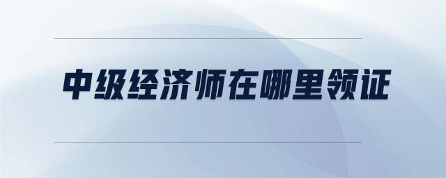 中級經(jīng)濟師在哪里領證