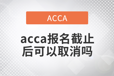 2021年acca報(bào)名截止后可以取消嗎？