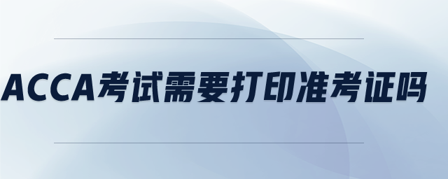 acca考試需要打印準(zhǔn)考證嗎