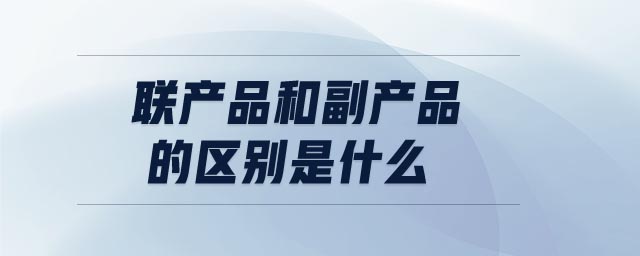 聯(lián)產(chǎn)品和副產(chǎn)品的區(qū)別是什么 聯(lián)產(chǎn)品和副產(chǎn)品的區(qū)別是什么