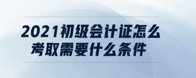 2021初級會計證怎么考取需要什么條件