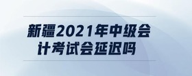 新疆2021年中級(jí)會(huì)計(jì)考試會(huì)延遲嗎