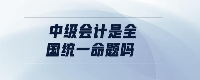 中級會計是全國統(tǒng)一命題嗎