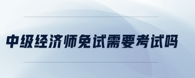 中級經(jīng)濟(jì)師免試需要考試嗎