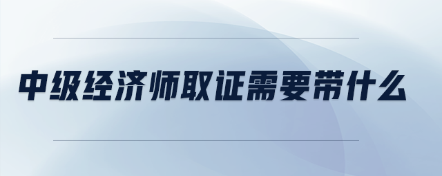 中級經(jīng)濟師取證需要帶什么