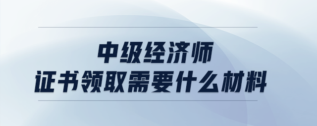 中級(jí)經(jīng)濟(jì)師證書(shū)領(lǐng)取需要什么材料