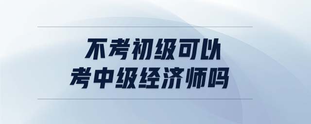 不考初級可以考中級經(jīng)濟(jì)師嗎