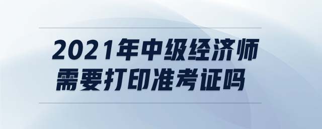 2021年中級經(jīng)濟師需要打印準考證嗎