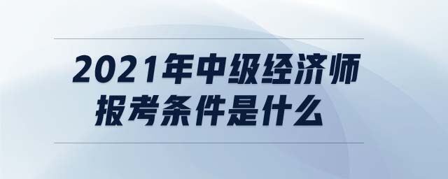 2021年中級經(jīng)濟師報考條件是什么