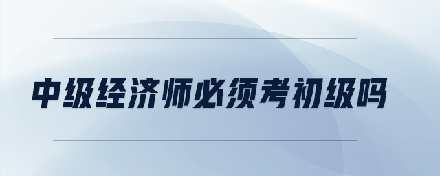 中級(jí)經(jīng)濟(jì)師必須考初級(jí)嗎