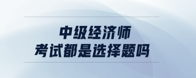 中級經(jīng)濟師考試都是選擇題嗎