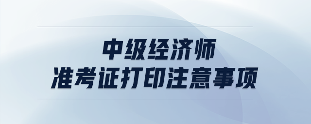 中級經(jīng)濟師準(zhǔn)考證打印注意事項