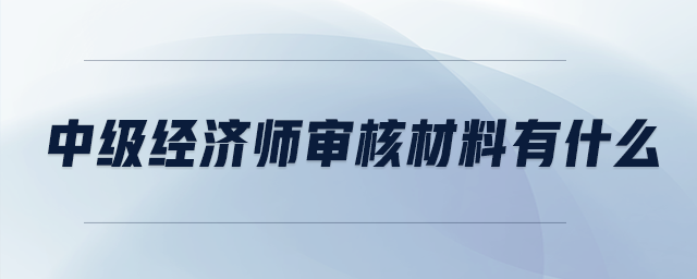 中級經(jīng)濟(jì)師審核材料有什么