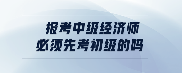 報考中級經(jīng)濟(jì)師必須先考初級的嗎