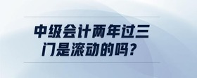 中級(jí)會(huì)計(jì)兩年過三門是滾動(dòng)的嗎?