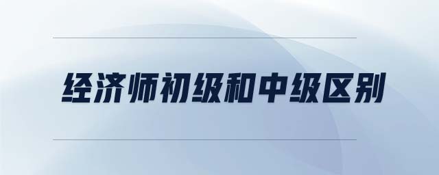 經(jīng)濟(jì)師初級(jí)和中級(jí)區(qū)別