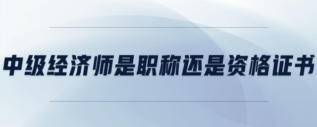 中級(jí)經(jīng)濟(jì)師是職稱還是資格證書(shū)