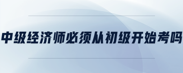 中級(jí)經(jīng)濟(jì)師必須從初級(jí)開(kāi)始考嗎