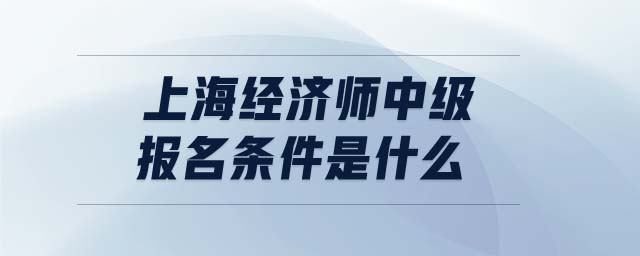 上海經(jīng)濟(jì)師中級報(bào)名條件是什么