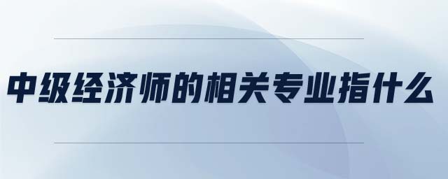 中級經(jīng)濟師的相關專業(yè)指什么