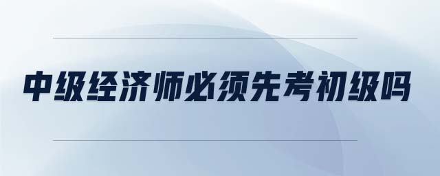 中級(jí)經(jīng)濟(jì)師必須先考初級(jí)嗎