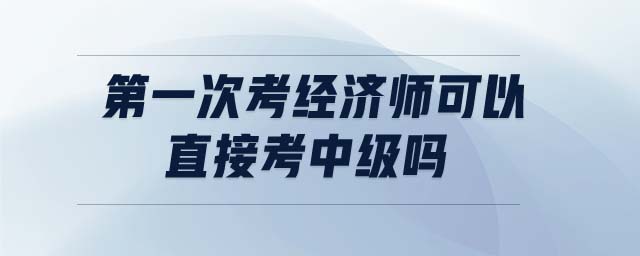 第一次考經(jīng)濟(jì)師可以直接考中級(jí)嗎