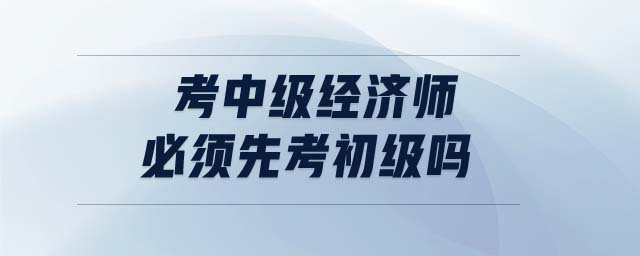 考中級(jí)經(jīng)濟(jì)師必須先考初級(jí)嗎